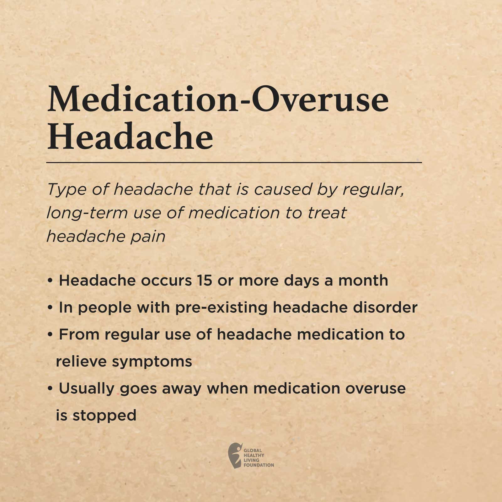 A brown box with the following text: Medication-Overuse Headache Type of headache that is caused by regular, long-term use of medication to treat headache pain Headache occurs 15 or more days a month In people with pre-existing headache disorder From regular use of headache medication to relieve symptoms Usually goes away when medication overuse is stopped